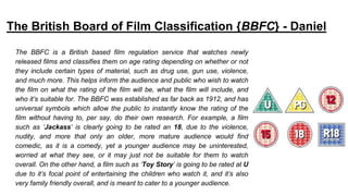 The British Board of Film Classification {BBFC} - Daniel
The BBFC is a British based film regulation service that watches newly
released films and classifies them on age rating depending on whether or not
they include certain types of material, such as drug use, gun use, violence,
and much more. This helps inform the audience and public who wish to watch
the film on what the rating of the film will be, what the film will include, and
who it’s suitable for. The BBFC was established as far back as 1912, and has
universal symbols which allow the public to instantly know the rating of the
film without having to, per say, do their own research. For example, a film
such as ‘Jackass’ is clearly going to be rated an 18, due to the violence,
nudity, and more that only an older, more mature audience would find
comedic, as it is a comedy, yet a younger audience may be uninterested,
worried at what they see, or it may just not be suitable for them to watch
overall. On the other hand, a film such as ‘Toy Story’ is going to be rated at U
due to it’s focal point of entertaining the children who watch it, and it’s also
very family friendly overall, and is meant to cater to a younger audience.
 