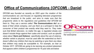 Office of Communications {OFCOM} - Daniel
OFCOM was founded as recently as 2003 upon the creation of the
communications act, and focuses on regulating television programmes
that are broadcast to the public, and aims to make sure that the
programme sticks to the regulations and guidelines that OFCOM tell
them to. They use a service called ‘The Communications Act’ as a
basis of their whole company, and use them as a principal to help the
consumer of their product see exactly what they want to. They make
sure that British television, no matter the age, is regulated closely and
doesn’t include things against their codes and conduct, such as specific
views about ‘Harm and Violence’, specifically about the use of violence,
whether verbal or physical, must be used after the watershed so that it
doesn’t affect any children that may be watching or give them any ideas
that children may easily be susceptible to. For example, as near as
October 2017, OFCOM are going to be banning any product placement
that appears within children’s programmes for 16 year olds and below
 