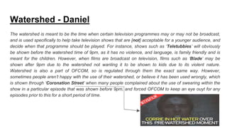 Watershed - Daniel
The watershed is meant to be the time when certain television programmes may or may not be broadcast,
and is used specifically to help take television shows that are [not] acceptable for a younger audience, and
decide when that programme should be played. For instance, shows such as ‘Teletubbies’ will obviously
be shown before the watershed time of 9pm, as it has no violence, and language, is family friendly and is
meant for the children. However, when films are broadcast on television, films such as ‘Blade’ may be
shown after 9pm due to the watershed not wanting it to be shown to kids due to its violent nature.
Watershed is also a part of OFCOM, so is regulated through them the exact same way. However,
sometimes people aren’t happy with the use of their watershed, or believe it has been used wrongly, which
is shown through ‘Coronation Street’ when many people complained about the use of swearing within the
show in a particular episode that was shown before 9pm, and forced OFCOM to keep an eye ouyt for any
episodes prior to this for a short period of time.
 