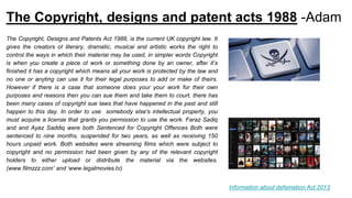The Copyright, designs and patent acts 1988 -Adam
The Copyright, Designs and Patents Act 1988, is the current UK copyright law. It
gives the creators of literary, dramatic, musical and artistic works the right to
control the ways in which their material may be used, in simpler words Copyright
is when you create a piece of work or something done by an owner, after it’s
finished it has a copyright which means all your work is protected by the law and
no one or anyting can use it for their legal purposes to add or make of theirs.
However if there is a case that someone does your your work for their own
purposes and reasons then you can sue them and take them to court, there has
been many cases of copyright sue laws that have happened in the past and still
happen to this day. In order to use somebody else's intellectual property, you
must acquire a license that grants you permission to use the work. Faraz Sadiq
and and Ayaz Saddiq were both Sentenced for Copyright Offences Both were
sentenced to nine months, suspended for two years, as well as receiving 150
hours unpaid work. Both websites were streaming films which were subject to
copyright and no permission had been given by any of the relevant copyright
holders to either upload or distribute the material via the websites.
(www.filmzzz.com’ and ‘www.legalmovies.tv)
Information about defamation Act 2013
 