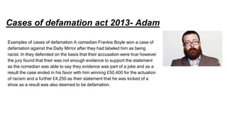 Cases of defamation act 2013- Adam
Examples of cases of defamation A comedian Frankie Boyle won a case of
defamation against the Daily Mirror after they had labeled him as being
racist. In they defended on the basis that their accusation were true however
the jury found that their was not enough evidence to support the statement
as the comedian was able to say they evidence was part of a joke and as a
result the case ended in his favor with him winning £50,400 for the actuation
of racism and a further £4,250 as their statement that he was kicked of a
show as a result was also deemed to be defamation.
 