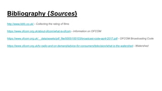 Bibliography {Sources}
http://www.bbfc.co.uk/ - Collecting the rating of films
https://www.ofcom.org.uk/about-ofcom/what-is-ofcom - Information on OFCOM
https://www.ofcom.org.uk/__data/assets/pdf_file/0005/100103/broadcast-code-april-2017.pdf - OFCOM Broadcasting Code
https://www.ofcom.org.uk/tv-radio-and-on-demand/advice-for-consumers/television/what-is-the-watershed - Watershed
 
