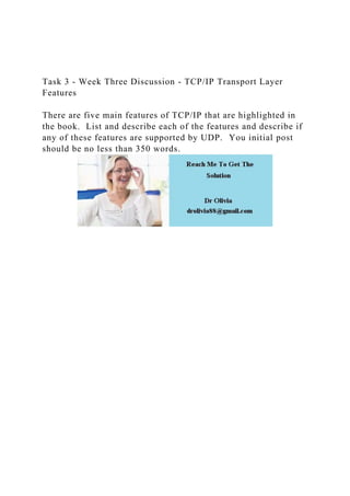 Task 3 - Week Three Discussion - TCP/IP Transport Layer
Features
There are five main features of TCP/IP that are highlighted in
the book. List and describe each of the features and describe if
any of these features are supported by UDP. You initial post
should be no less than 350 words.
 