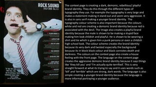 The context page is creating a dark, demonic, rebellious/ playful 
brand identity. They do this through the different types of 
typography they use. For example the typography is very large and 
makes a statement making it stand out and seem very aggressive. It 
is also in sans serif making a younger brand identity. The 
typography colour scheme is also important because the colours 
white and red are creating a demonic brand identity because red is 
associated with the devil. The Image also creates a playful brand 
identity because the male is shown to be making a stupid face 
making him look childish and playful. He is shown to be wearing a 
shirt and tie which is given him a punk persona or even a childish 
high school look. The colour scheme creates the brand identity 
because its very dark and twisted especially the background 
because its in block black colour and black connotes death and 
darkness. The colours on the context page also create a house 
feeling with the front page. The language on the content page 
creates the aggressive demonic brand identity because it says things 
like ‘they kill you’ and ‘I’m actually quite terrified’. This is very 
straight forward at what its trying to say and it uses words such as 
‘kill’ and ‘terrible’ which are strong, dark words. The language is also 
simple creating a younger brand identity because the language is 
more informal portraying a younger audience. 
 