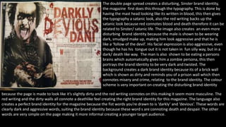 The double page spread creates a disturbing, Sinster brand identity, 
the magazine first does this through the typography. This is done by 
having the mast head looking like its written in blood, this then gives 
the typography a satanic look, also the red writing backs up the 
satanic look because red connotes blood and death therefore it can be 
related to Sinster/ satanic life. The image also creates an even more 
disturbing brand identity because the male is shown to be wearing 
dark, smudged make up, making him look aggressive and that he is 
like a ‘follow of the devil’. His facial expression is also aggressive, even 
though he has his tongue out it is not taken in fun silly way, but in a 
dark/ death like way. The man is also shown to be eating a persons 
brains which automatically gives him a zombie persona, this then 
portrays the brand identity to be very dark and twisted. The 
background creates a dark brand identity because its of a brick wall 
which is shown as dirty and reminds you of a prison wall which then 
connotes misery and crime, relating to the brand identity. The colour 
scheme is very important on creating the disturbing brand identity 
because the page is made to look like it’s slightly dirty and the red writing connotes on this making it seem more masculine. The 
red writing and the dirty walls all connote a deathlike feel creating the right brand identity for this magazine. The language also 
creates a perfect brand identity for the magazine because the fist words you're drawn to is ‘darkly’ and ‘devious’. These words are 
clearly dark and aggressive words, suiting the brand identity because these word s are connoting death and despair. The other 
words are very simple on the page making it more informal creating a younger target audience. 
