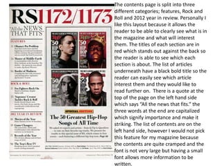 The contents page is split into three
different categories; features, Rock and
Roll and 2012 year in review. Personally I
like this layout because it allows the
reader to be able to clearly see what is in
the magazine and what will interest
them. The titles of each section are in
red which stands out against the back so
the reader is able to see which each
section is about. The list of articles
underneath have a black bold title so the
reader can easily see which article
interest them and they would like to
read further on. There is a quote at the
top of the page on the left hand side
which says “All the news that fits.” the
three words at the end are capitalized
which signify importance and make it
striking. The list of contents are on the
left hand side, however I would not pick
this feature for my magazine because
the contents are quite cramped and the
font is not very large but having a small
font allows more information to be
written.
 