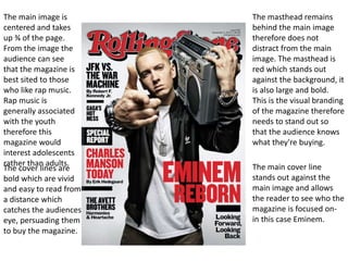 The masthead remains
behind the main image
therefore does not
distract from the main
image. The masthead is
red which stands out
against the background, it
is also large and bold.
This is the visual branding
of the magazine therefore
needs to stand out so
that the audience knows
what they're buying.
The main cover line
stands out against the
main image and allows
the reader to see who the
magazine is focused on-
in this case Eminem.
The main image is
centered and takes
up ¾ of the page.
From the image the
audience can see
that the magazine is
best sited to those
who like rap music.
Rap music is
generally associated
with the youth
therefore this
magazine would
interest adolescents
rather than adults.
The cover lines are
bold which are vivid
and easy to read from
a distance which
catches the audiences
eye, persuading them
to buy the magazine.
 