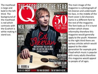 The masthead
is large and
bold in the left
third. The
background of
the masthead
is red which
contrasts with
the Q which is
white making it
stand out.
The main image of the
magazine is a photograph of
Ed sheeran and underneath
his face, in the middle of the
front cover is Ed sheerans
name in a different font to
the rest of the magazine.
The font looks as if it is hand
written which shows
informality therefore this
magazine would generally
apply to the youth. However
to the right third there are
various articles which would
appeal to the older
generation for example pink
Floyd which music is popular
with many adults therefore
this magazine would appeal
to people of all ages.
 
