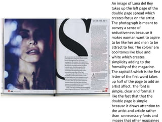 An image of Lana del Rey
takes up the left page of the
double page spread which
creates focus on the artist.
The photograph is meant to
convey a sense of
seductiveness because it
makes woman want to aspire
to be like her and men to be
attract to her. The colors' are
cool tones like blue and
white which creates
simplicity adding to the
formality of the magazine.
The capital S which is the first
letter of the first word takes
up half of the page to add an
artist affect. The font is
simple, clear and formal. I
like the fact that that the
double page is simple
because it draws attention to
the artist and article rather
than unnecessary fonts and
images that other magazines
 