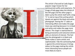 The article is focused on Lady Gaga a
popular singer known for her
controversial outfits and song lyrics. The
image of lady gaga takes the whole of
the left page and the other page is
taken up by the article itself with a large
“L” in red on top of the writing which
stands out against the black and white
photograph. Having the “L” adds an
interesting effect and makes the page
more eye-catching because it is in black
and white and makes the page more
vibrant. The singer is represented at
being provocative and seductive which
adds an element of interest. The fact
that the photograph is in black and
white makes it seem artistic and
sophisticated. I like the contrasting Red
L against the article because it brings
colour to the page making the article
more interesting hence people are
more likely to read it.
 