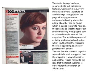 The contents page has been
separated into sub categories-
features, women in music, every
month and review. A picture of
Adele is large taking up ¾ of the
page with a page number
underneath showing where the
article about her can be found
which is a good feature to have on
the contents so that the reader can
see immediately what page to turn
to to see the main focus of the
magazine. The artist is represented
as being sophisticated and serious
which could reflect the magazine
therefore appealing to an older
generation of people.
The fact that the contents page has
so much information suggests that
the magazine is very informative
and another reason hinting to the
idea that the target audience is
older rather than children or
adolescents.
 
