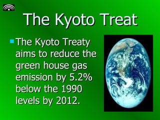 The Kyoto Treat The Kyoto Treaty aims to reduce the green house gas emission by 5.2% below the 1990 levels by 2012.   
