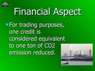 Financial Aspect For trading purposes, one credit is considered equivalent to one ton of CO2 emission reduced.   
