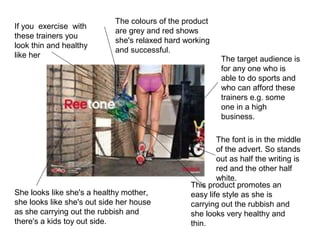 The target audience is
for any one who is
able to do sports and
who can afford these
trainers e.g. some
one in a high
business.
The font is in the middle
of the advert. So stands
out as half the writing is
red and the other half
white.
This product promotes an
easy life style as she is
carrying out the rubbish and
she looks very healthy and
thin.
She looks like she's a healthy mother,
she looks like she's out side her house
as she carrying out the rubbish and
there's a kids toy out side.
If you exercise with
these trainers you
look thin and healthy
like her
The colours of the product
are grey and red shows
she's relaxed hard working
and successful.
 