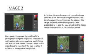 IMAGE 2
As before, I inserted my second campaign image
onto the blank A4 canvas using RGB colour. This
time however, I haven’t rotated the page as this
image is for the portrait design only. I then
proceeded to re-add the logo an retype the slogan
in the same position as the previous poster.
Once again, I improved the quality of the
photograph using the brightness and contrast
settings to make sure everything was in focus
and was suitable for the summer theme. I also
erased several aspects of the logo to allow it
to blend in amongst the background.
 