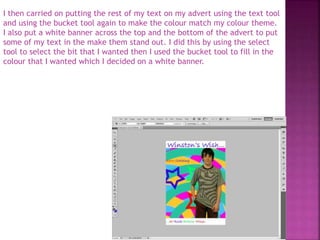 I then carried on putting the rest of my text on my advert using the text tool
and using the bucket tool again to make the colour match my colour theme.
I also put a white banner across the top and the bottom of the advert to put
some of my text in the make them stand out. I did this by using the select
tool to select the bit that I wanted then I used the bucket tool to fill in the
colour that I wanted which I decided on a white banner.
 
