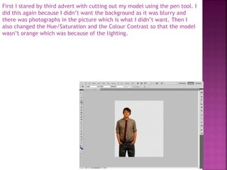 First I stared by third advert with cutting out my model using the pen tool. I
did this again because I didn’t want the background as it was blurry and
there was photographs in the picture which is what I didn’t want. Then I
also changed the Hue/Saturation and the Colour Contrast so that the model
wasn’t orange which was because of the lighting.
 