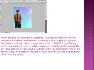 I then decided to create my background. I decided to make this advert
completely different from the rest by having a blue/purple background
instead of a pink one like in the previous adverts. I did this by selecting
which part I wanted to be a certain colour and used the bucket tool to fill I
in. I also used an effect to put a ‘sparkle in the top and bottom right of my
advert. I did this because I thought it would be effective and help to bring
colour into my advert.
 