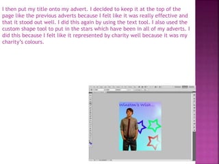 I then put my title onto my advert. I decided to keep it at the top of the
page like the previous adverts because I felt like it was really effective and
that it stood out well. I did this again by using the text tool. I also used the
custom shape tool to put in the stars which have been in all of my adverts. I
did this because I felt like it represented by charity well because it was my
charity’s colours.
 