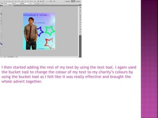 I then started adding the rest of my text by using the text tool. I again used
the bucket tool to change the colour of my text to my charity’s colours by
using the bucket tool as I felt like it was really effective and brought the
whole advert together.
 