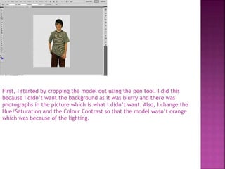 First, I started by cropping the model out using the pen tool. I did this
because I didn’t want the background as it was blurry and there was
photographs in the picture which is what I didn’t want. Also, I change the
Hue/Saturation and the Colour Contrast so that the model wasn’t orange
which was because of the lighting.
 