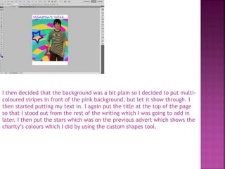 I then decided that the background was a bit plain so I decided to put multi-
coloured stripes in front of the pink background, but let it show through. I
then started putting my text in. I again put the title at the top of the page
so that I stood out from the rest of the writing which I was going to add in
later. I then put the stars which was on the previous advert which shows the
charity’s colours which I did by using the custom shapes tool.
 