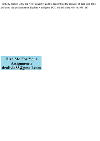 Task3 [2 marks] Write the ARM assembly code to redistribute the contents of data from little-
endian to big-endian format. Declare N using the DCD and initialize with 0x34561287
 