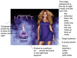 Target audience
Is young women
Typography Is
purple big and bold
to show its for
women and for mid
night
Product is a perfume
for women the brand
is mid night heat
beyonce
She is
wearing a
cotton
purple
party dress
The image
background is
the city at night
it looks a lot like
new York
Her
behaviour
looks like
party
rocker she
has her
hair and
make up
done so
nicely
 