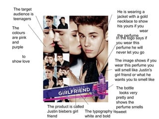 The typography is
white and bold
The image shows if you
wear this perfume you
will smell like Justin's
girl friend or what he
wants you to smell like
The bottle
looks very
pretty and
shows the
perfume smells
sweet
In the logo says if
you wear this
perfume he will
never let you go
The product is called
Justin biebers girl
friend
He is wearing a
jacket with a gold
necklace to show
his yours if you
wear
the perfume
The target
audience is
teenagers
The
colours
are pink
and
purple
to
show love
 