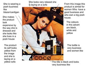 The title is black and looks
very business like
She is wearing a
posh business
like
blazer/cardigan
She looks very relaxed she
is laying on a sofa
The bottle is
very business
and women like
She makes
the product
look
expensive by
the way she is
dressed and
she looks like
she lives in a
posh house
From this image this
product is aimed for
women Who have a
good business and
who own a big posh
house.
The colours
in this advert
are black,
white and
yellow
The product
its self looks
yellow from
the image
and she is
laying on a
yellow sofa
 