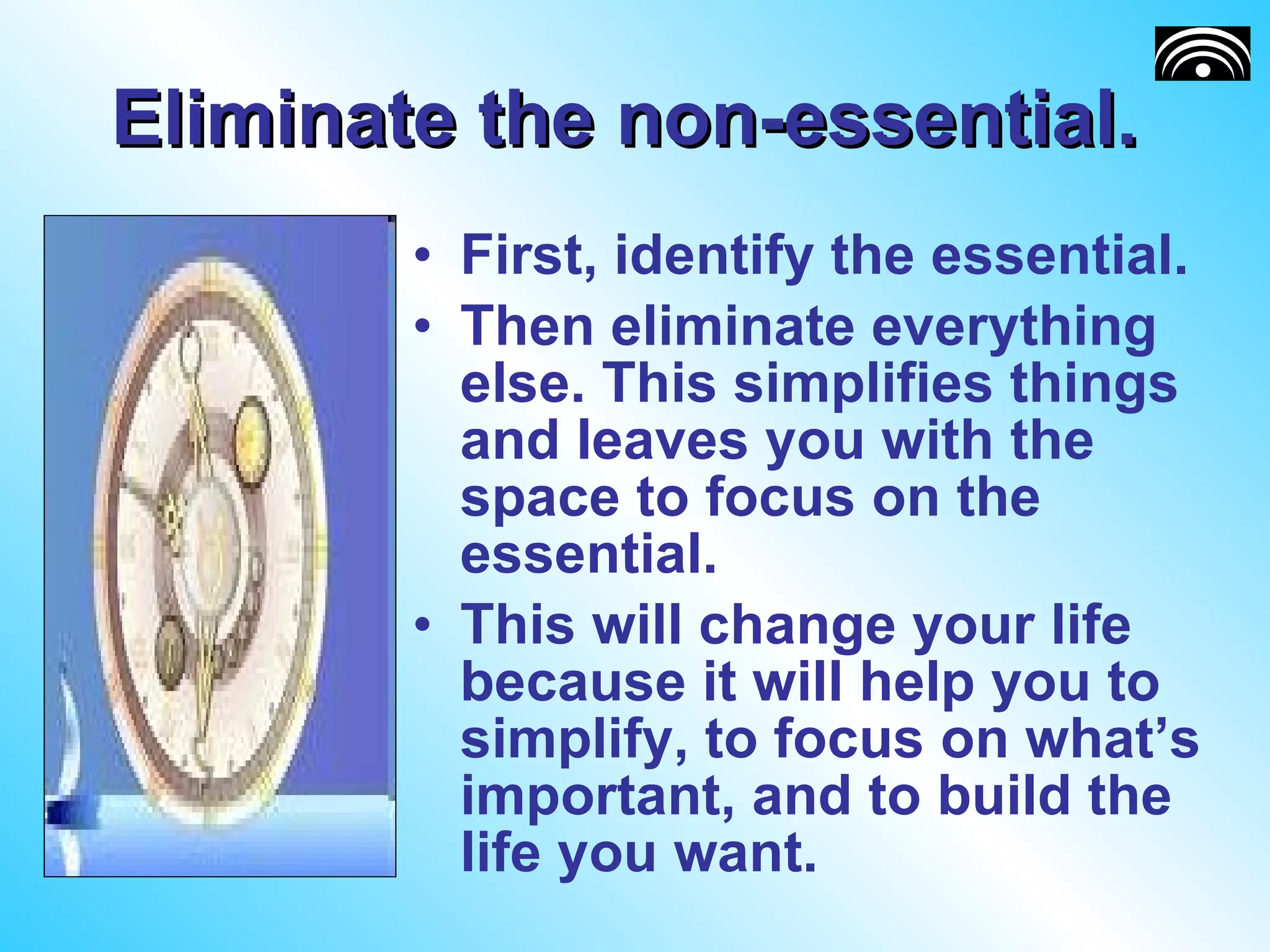 Eliminate the non-essential.  First, identify the essential.  Then eliminate everything else. This simplifies things and leaves you with the space to focus on the essential. This will change your life because it will help you to simplify, to focus on what’s important, and to build the life you want. 