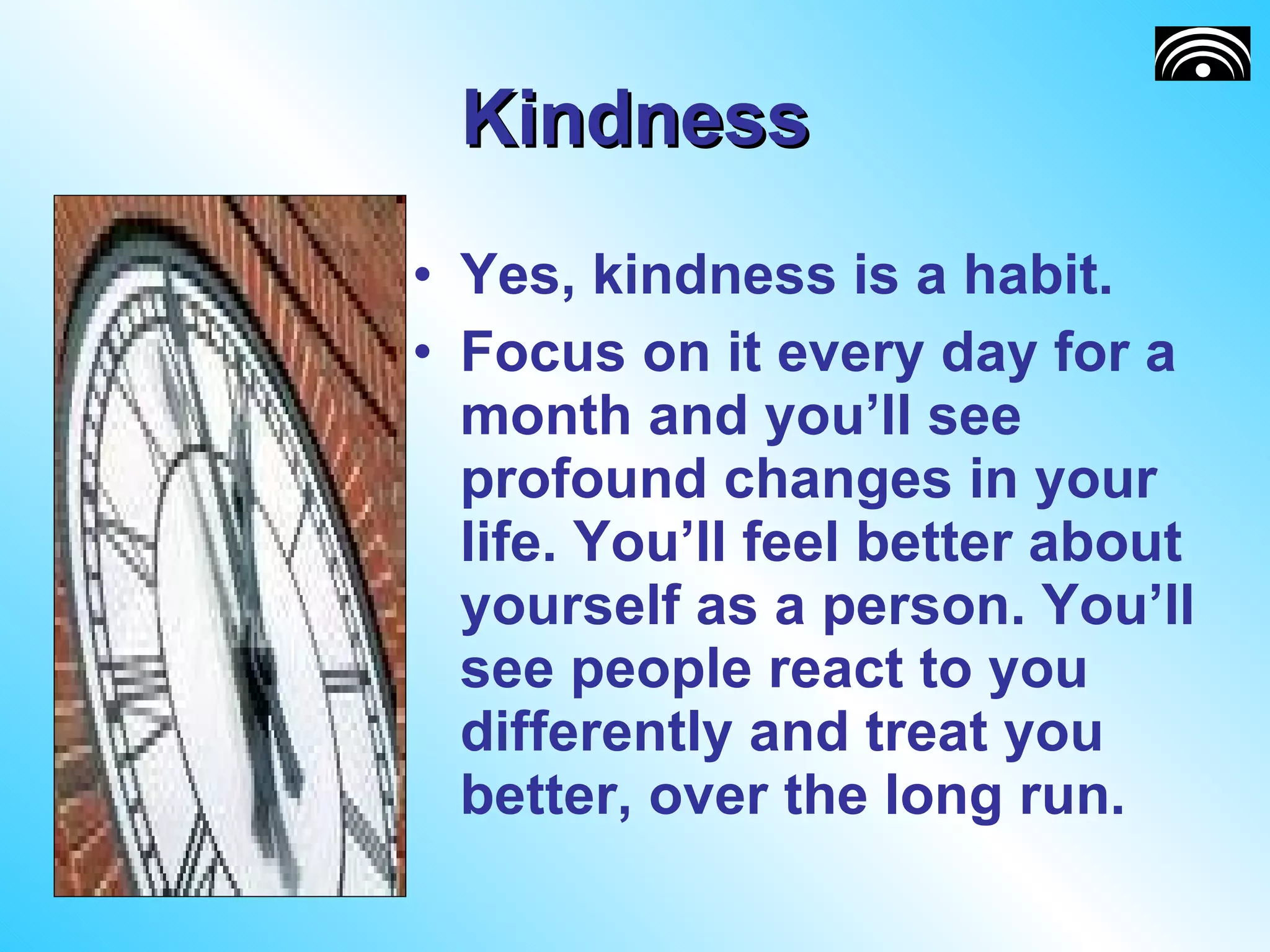 Kindness Yes, kindness is a habit. Focus on it every day for a month and you’ll see profound changes in your life. You’ll feel better about yourself as a person. You’ll see people react to you differently and treat you better, over the long run.  