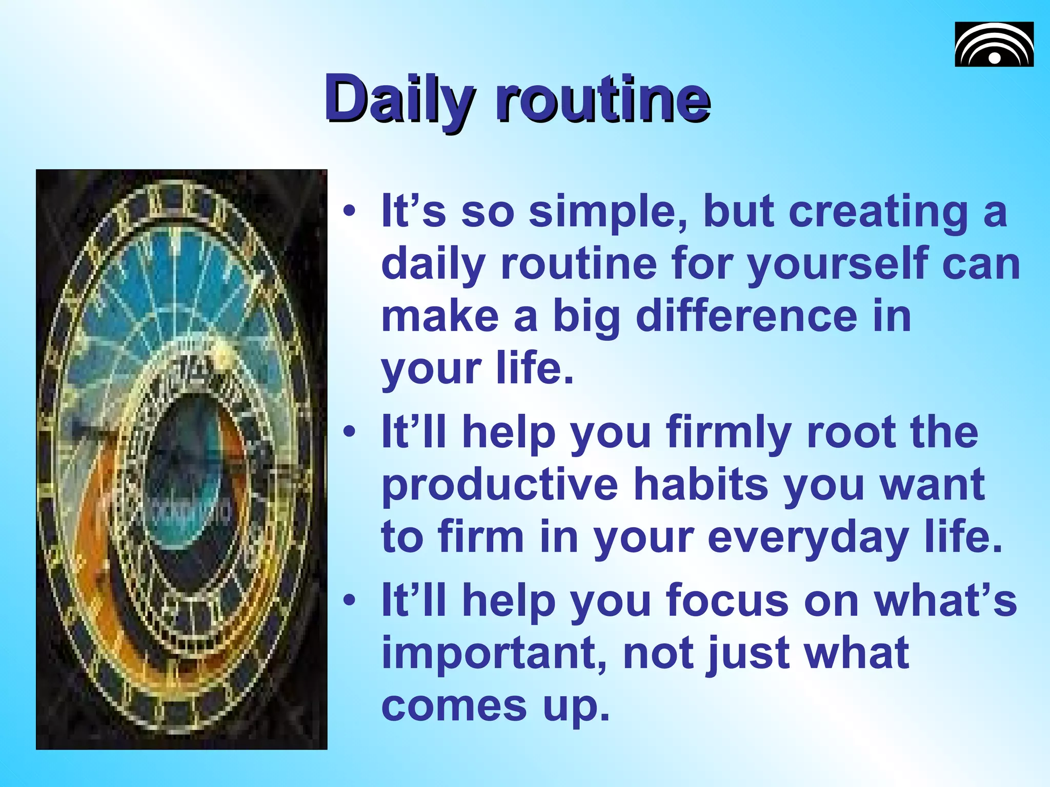 Daily routine  It’s so simple, but creating a daily routine for yourself can make a big difference in your life.  It’ll help you firmly root the productive habits you want to firm in your everyday life.  It’ll help you focus on what’s important, not just what comes up.  