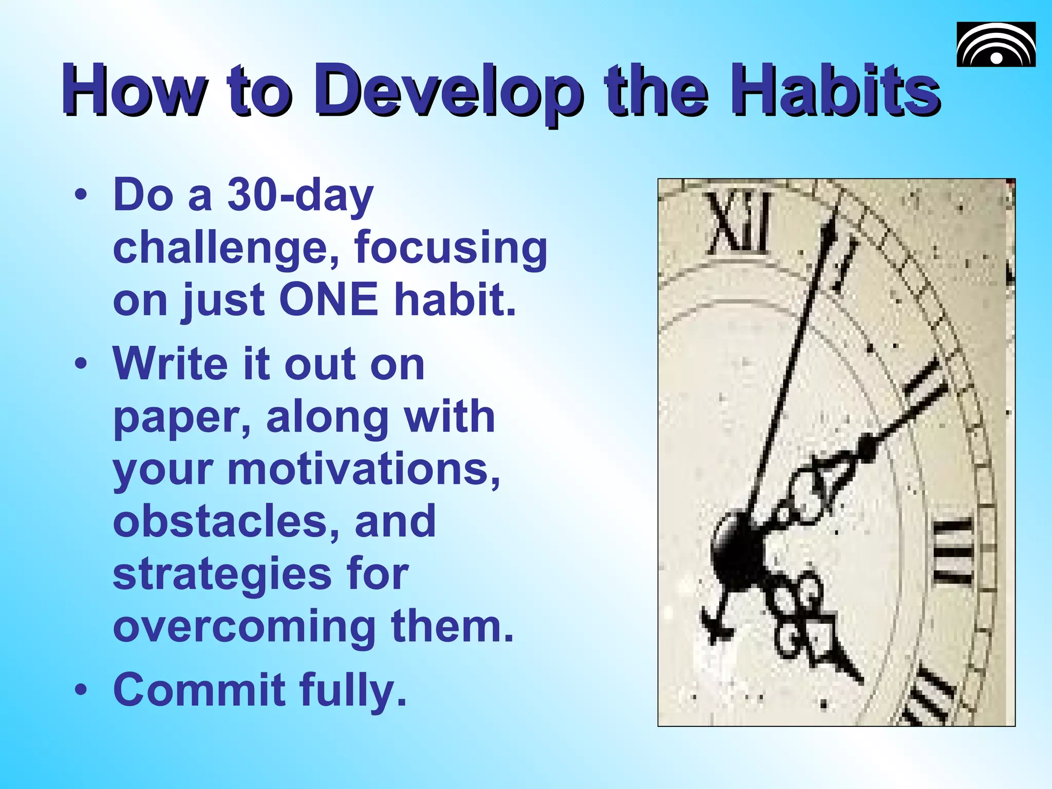 How to Develop the Habits Do a 30-day challenge, focusing on just ONE habit. Write it out on paper, along with your motivations, obstacles, and strategies for overcoming them. Commit fully. 