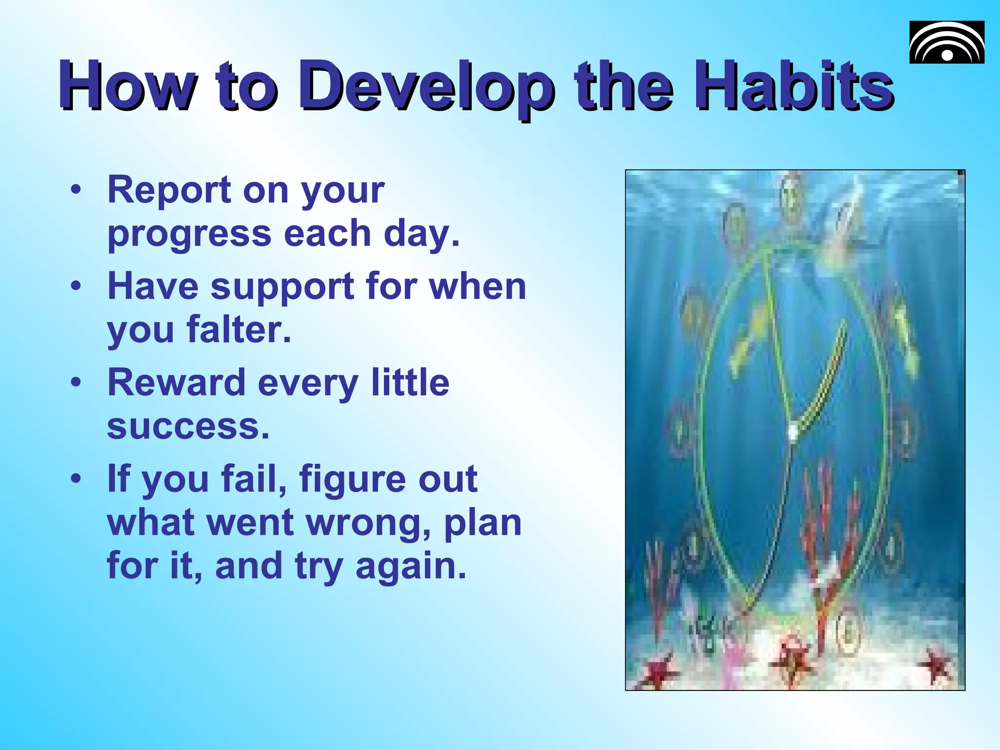 How to Develop the Habits Report on your progress each day. Have support for when you falter. Reward every little success. If you fail, figure out what went wrong, plan for it, and try again. 