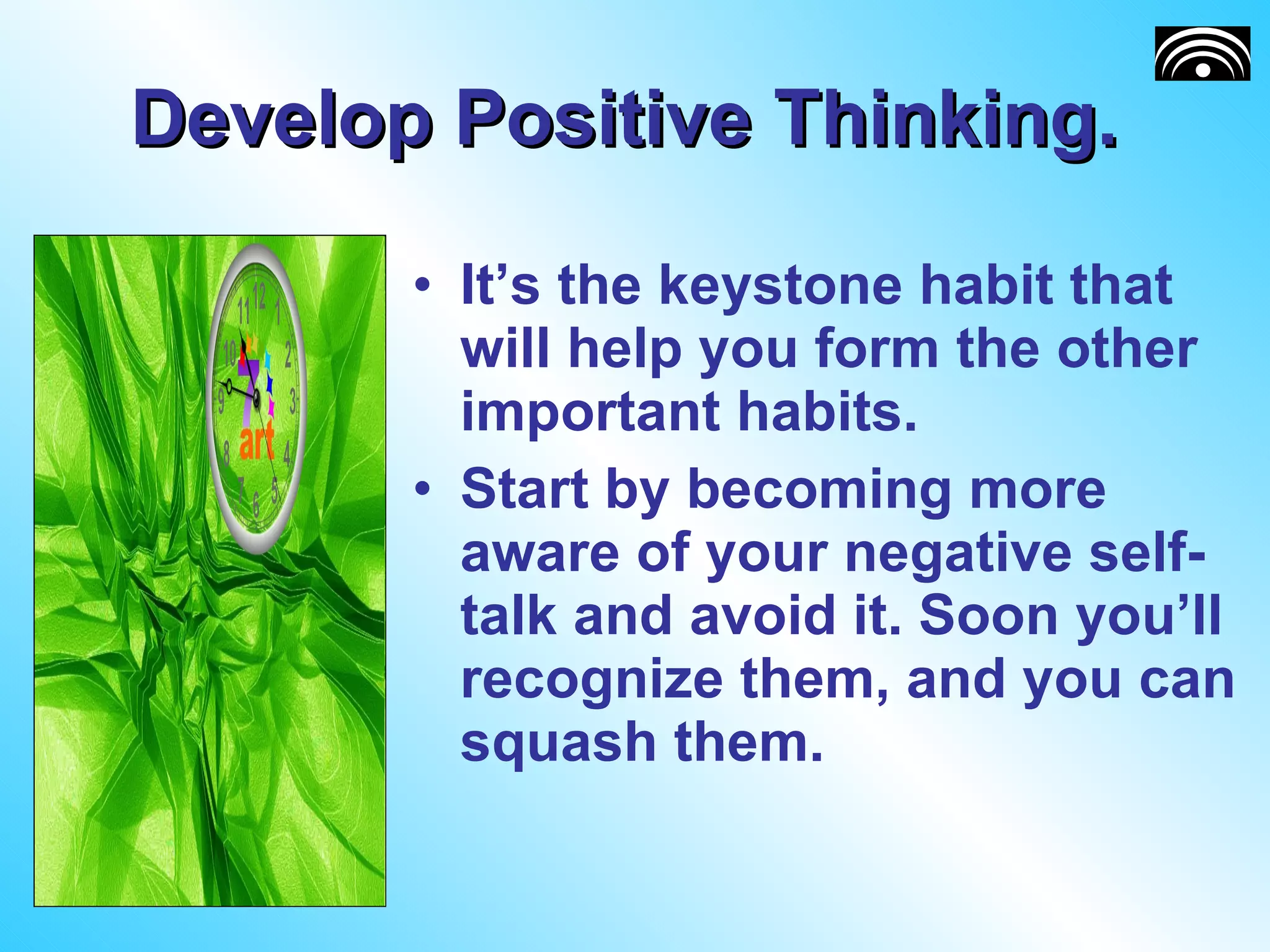 Develop Positive Thinking.  It’s the keystone habit that will help you form the other important habits.  Start by becoming more aware of your negative self-talk and avoid it. Soon you’ll recognize them, and you can squash them. 