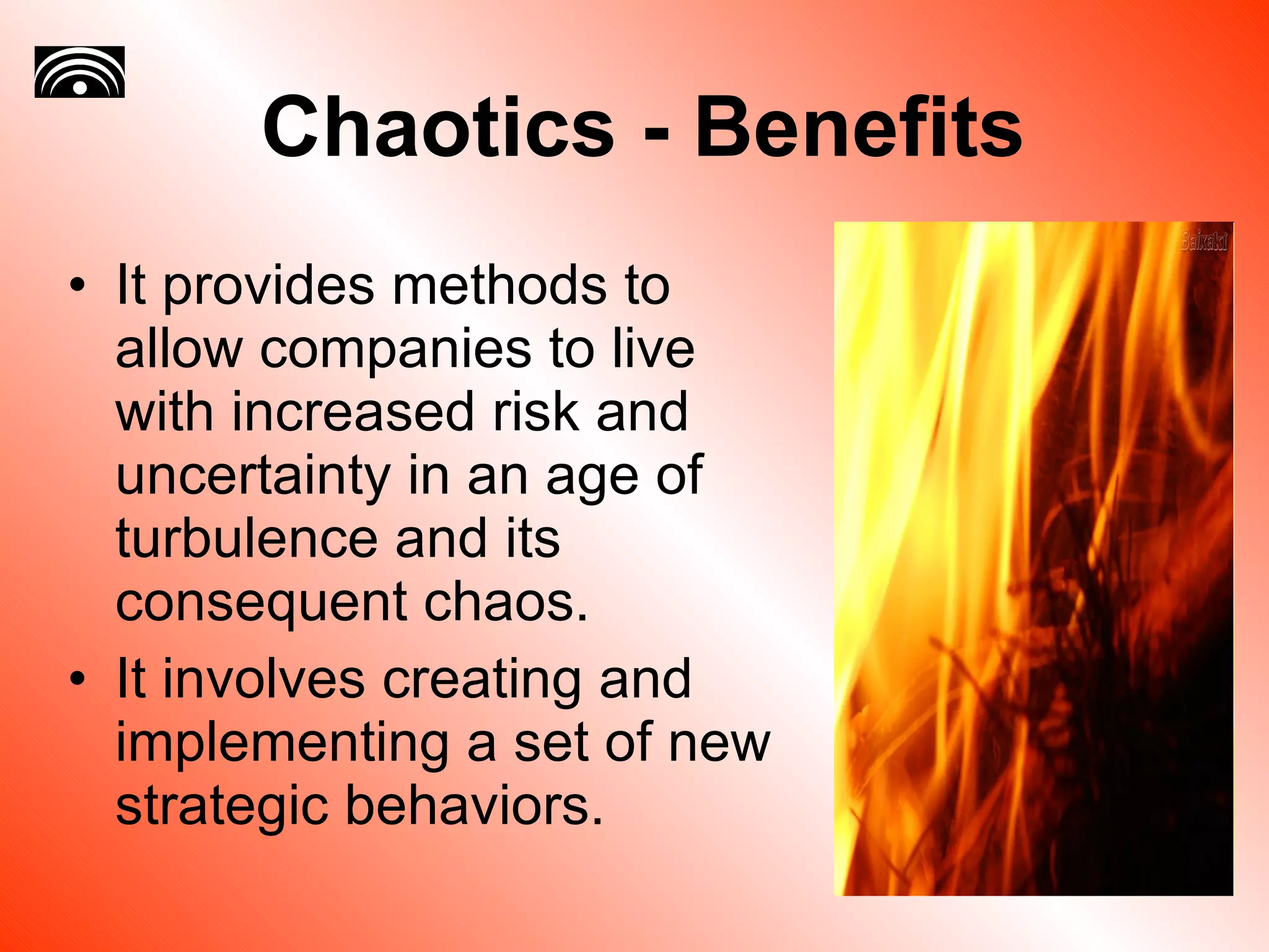 Chaotics - Benefits It provides methods to allow companies to live with increased risk and uncertainty in an age of turbulence and its consequent chaos.  It involves creating and implementing a set of new strategic behaviors.  