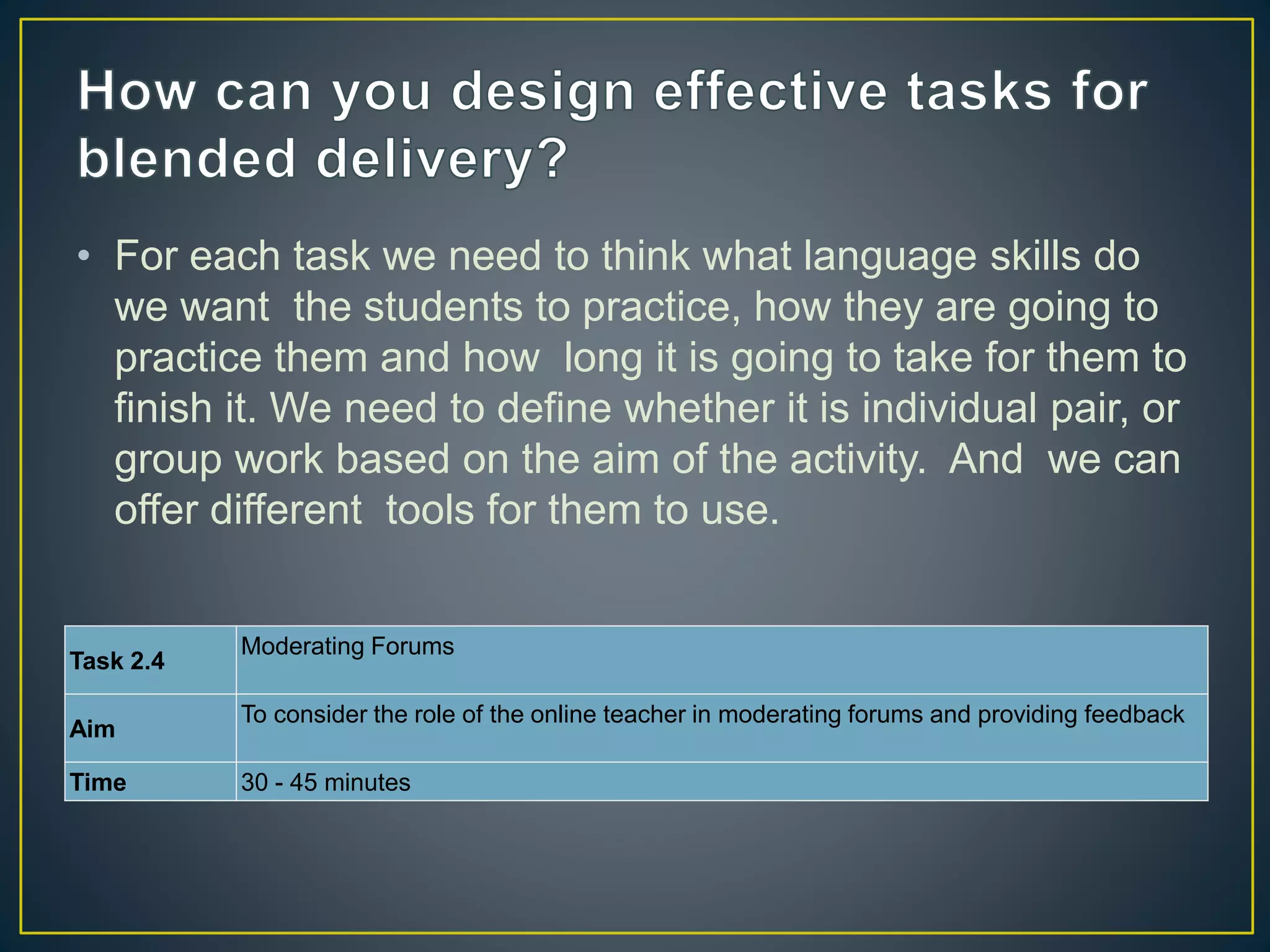 • For each task we need to think what language skills do
we want the students to practice, how they are going to
practice them and how long it is going to take for them to
finish it. We need to define whether it is individual pair, or
group work based on the aim of the activity. And we can
offer different tools for them to use.
Task 2.4
Moderating Forums
Aim
To consider the role of the online teacher in moderating forums and providing feedback
Time 30 - 45 minutes