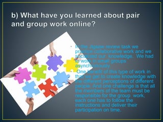 • In the Jigsaw review task we
practice collaborative work and we
socialized our knowledge. We had
to work in small groups
asynchronously.
• One benefit of this type of work in
that we get to create knowledge with
the different perceptions of different
people. And one challenge is that all
the members of the team must be
responsible for the group work,
each one has to follow the
instructions and deliver their
participation on time.
 