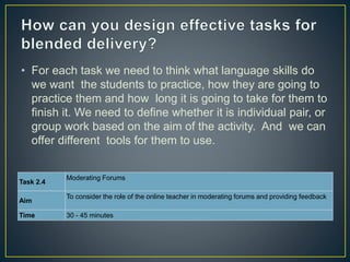 • For each task we need to think what language skills do
we want the students to practice, how they are going to
practice them and how long it is going to take for them to
finish it. We need to define whether it is individual pair, or
group work based on the aim of the activity. And we can
offer different tools for them to use.
Task 2.4
Moderating Forums
Aim
To consider the role of the online teacher in moderating forums and providing feedback
Time 30 - 45 minutes
 