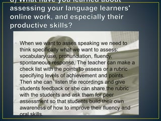• When we want to asses speaking we need to
think specifically what we want to assess:
vocabulary use, pronunciation, fluency,
spontaneous response. The teacher can make a
check list with the points to assess or a rubric
specifying levels of achievement and points.
Then she can listen the recordings and give
students feedback or she can share the rubric
with the students and ask them for peer
assessment so that students build their own
awareness of how to improve their fluency and
oral skills.
 