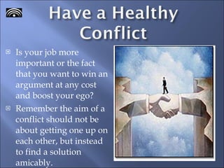 Is your job more important or the fact that you want to win an argument at any cost and boost your ego? Remember the aim of a conflict should not be about getting one up on each other, but instead to find a solution amicably.