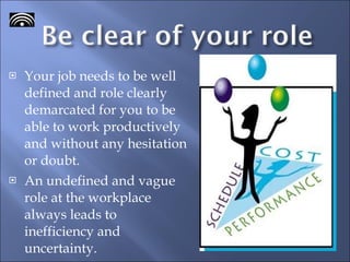 Your job needs to be well defined and role clearly demarcated for you to be able to work productively and without any hesitation or doubt. An undefined and vague role at the workplace always leads to inefficiency and uncertainty.