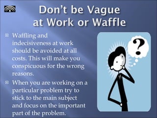 Waffling and indecisiveness at work should be avoided at all costs. This will make you conspicuous for the wrong reasons. When you are working on a particular problem try to stick to the main subject and focus on the important part of the problem.