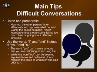 Listen and paraphrase.: Hear out the other person, listen attentively and rephrase what he said. Clarify the points he made. Never interrupt unless the person is taking too much time or going into a different direction.  Use the words "I" and "and" instead of "you" and "but”: The word "you" can make someone feel you are criticizing or accusing him. While the word "but" can be deemed argumentative and defensive. It also negates the value of whatever was said prior to it.  Main Tips  Difficult Conversations 