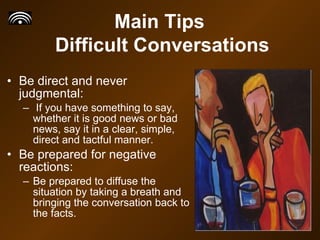 Be direct and never judgmental: If you have something to say, whether it is good news or bad news, say it in a clear, simple, direct and tactful manner.  Be prepared for negative reactions: Be prepared to diffuse the situation by taking a breath and bringing the conversation back to the facts.  Main Tips  Difficult Conversations 