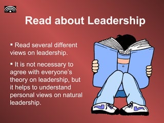 Read about Leadership Read several different views on leadership. It is not necessary to agree with everyone’s theory on leadership, but it helps to understand personal views on natural leadership.