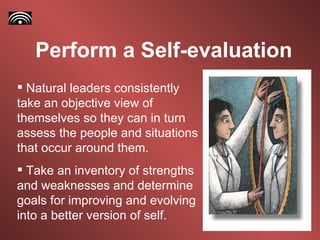 Perform a Self-evaluation Natural leaders consistently take an objective view of themselves so they can in turn assess the people and situations that occur around them. Take an inventory of strengths and weaknesses and determine goals for improving and evolving into a better version of self.