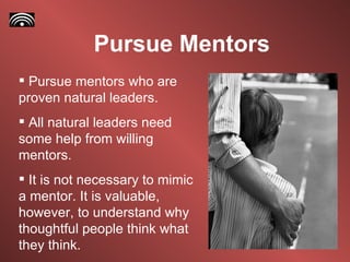 Pursue Mentors Pursue mentors who are proven natural leaders. All natural leaders need some help from willing mentors. It is not necessary to mimic a mentor. It is valuable, however, to understand why thoughtful people think what they think.