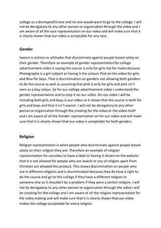 college as a disrespectful one and no one would want to go to the college. I will
not be derogatory to any other person or organisation through the video and I
am aware of all the race representation on our video and will make sure that it
is clearly shown that our video is acceptable for any race.


Gender
Sexism is actions or attitudes that discriminate against people based solely on
their gender. Therefore an example of gender representation for college
advertisement video is saying the course is only for girls not for males because
Photography is a girl subject or having it the colours Pink on the video for girls
and Blue for boys. That is discrimination on genders not allowing both genders
to do the course as well as assuming that pink is only for girls and pink isn’t
seen as a boy colour. So for our college advertisement video I understand the
gender representation and to stop it on our video. On our video I will be
including both girls and boys in our video so it shows that the course is both for
girls and boys and that it isn’t sexism. I will not be derogatory to any other
person or organisation through the creating for the video or the video itself
and I am aware of all the Gender representation on for our video and will make
sure that it is clearly shown that our video is acceptable for both genders.



Religion
Religion representation is when people who discriminate against people based
solely on their religion they are. Therefore an example of religion
representation for ourvideo to have a label or having it shown on the website
that it is not allowed for people who are Jewish or any of religion apart from
Christian are allowed this product. This shows discrimination on people who
are in different religions and is discrimination because they do have a right to
do the course and go to this college if they have a different religion to
someone else as it shouldn’t be a problem if they were a certain religion. I will
not be derogatory to any other person or organisation through the video I will
be creating for the college and I am aware of all the religion representation for
the video making and will make sure that it is clearly shown that our video
makes the college acceptable for every religion.
 